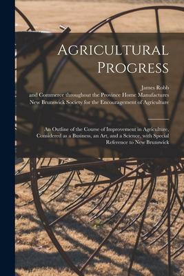 Agricultural Progress [microform]: an Outline of the Course of Improvement in Agriculture Considered as a Business an Art and a Science With Speci