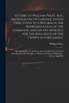 Letters to William Paley M.A. Archdeacon of Carlisle on His Objections to a Reform in the Representation of the Commons and on His Apology for the