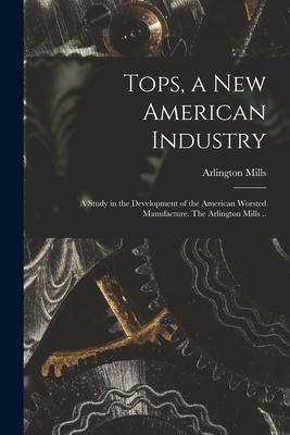 Tops a New American Industry; a Study in the Development of the American Worsted Manufacture. The Arlington Mills ..