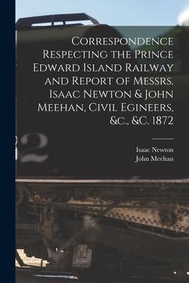 Correspondence Respecting the Prince Edward Island Railway and Report of Messrs. Isaac Newton & John Meehan Civil Egineers &c. &c. 1872 [microform]