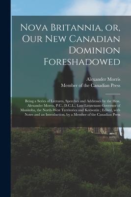 Nova Britannia or Our New Canadian Dominion Foreshadowed [microform]: Being a Series of Lectures Speeches and Addresses by the Hon. Alexander Morri