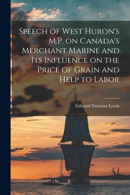 Speech of West Huron‘s M.P. on Canada‘s Merchant Marine and Its Influence on the Price of Grain and Help to Labor [microform]