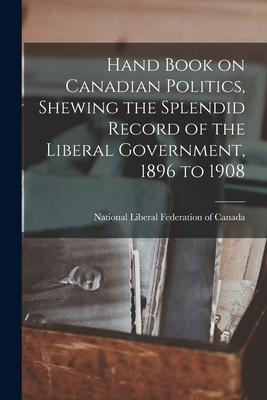 Hand Book on Canadian Politics Shewing the Splendid Record of the Liberal Government 1896 to 1908 [microform]
