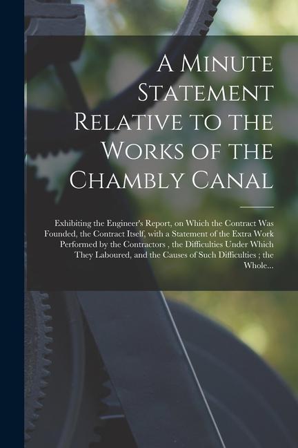 A Minute Statement Relative to the Works of the Chambly Canal [microform]: Exhibiting the Engineer‘s Report on Which the Contract Was Founded the Co