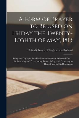 A Form of Prayer to Be Used on Friday the Twenty-eighth of May 1813 [microform]: Being the Day Appointed by Proclamation for a General Fast ... for R