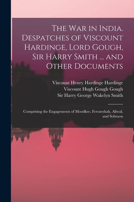 The War in India. Despatches of Viscount Hardinge Lord Gough Sir Harry Smith ... and Other Documents; Comprising the Engagements of Moodkee Ferozes