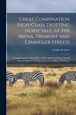 Great Combination High-class Trotting Horse Sale at the Arena Tremont and Chandler Streets: Commencing Tuesday May 2 1893 and Continuing Until Al