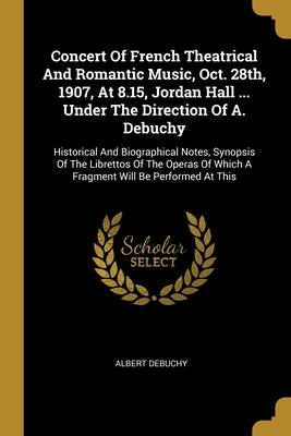 Concert Of French Theatrical And Romantic Music Oct. 28th 1907 At 8.15 Jordan Hall ... Under The Direction Of A. Debuchy: Historical And Biographi
