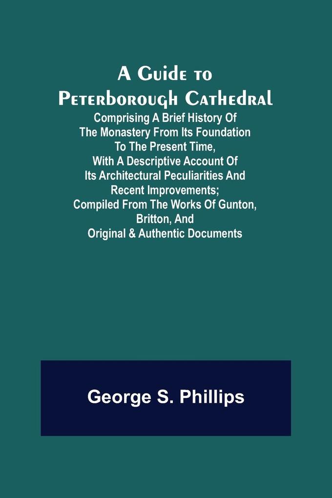 A Guide to Peterborough Cathedral; Comprising a brief history of the monastery from its foundation to the present time with a descriptive account of its architectural peculiarities and recent improvements; compiled from the works of Gunton Britton and