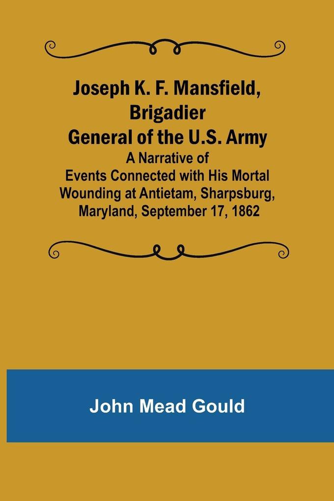 Joseph K. F. Mansfield Brigadier General of the U.S. Army; A Narrative of Events Connected with His Mortal Wounding at Antietam Sharpsburg Maryland September 17 1862