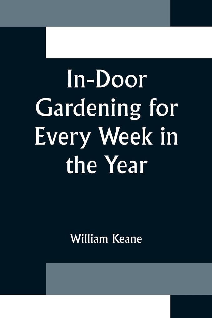 In-Door Gardening for Every Week in the Year; Showing the Most Successful Treatment for all Plants Cultivated in the Greenhouse Conservatory Stove Pit Orchid and Forcing-house
