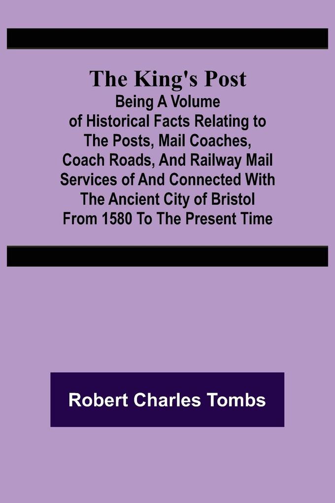 The King‘s Post ;Being a volume of historical facts relating to the posts mail coaches coach roads and railway mail services of and connected with the ancient city of Bristol from 1580 to the present time
