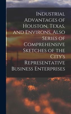 Industrial Advantages of Houston Texas and Environs Also Series of Comprehensive Sketches of the City‘s Representative Business Enterprises