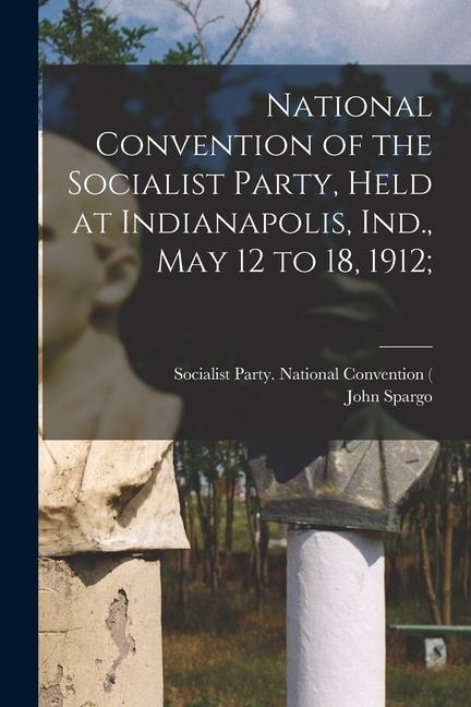 National Convention of the Socialist Party Held at Indianapolis Ind. May 12 to 18 1912;