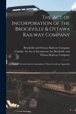 The Act of Incorporation of the Brockville & Ottawa Railway Company [microform]: and the Several Acts in Amendment Thereof With an Appendix