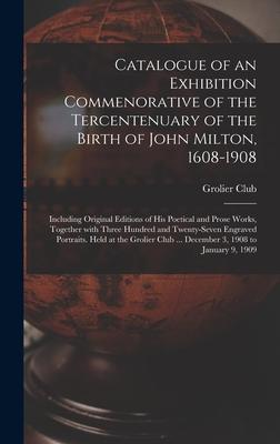 Catalogue of an Exhibition Commenorative of the Tercentenuary of the Birth of John Milton 1608-1908; Including Original Editions of His Poetical and Prose Works Together With Three Hundred and Twenty-seven Engraved Portraits. Held at the Grolier Club...