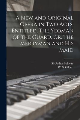 A New and Original Opera in Two Acts Entitled The Yeoman of the Guard or The Merryman and His Maid [microform]
