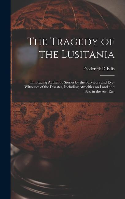 The Tragedy of the Lusitania; Embracing Authentic Stories by the Survivors and Eye-witnesses of the Disaster Including Atrocities on Land and Sea in the Air Etc.