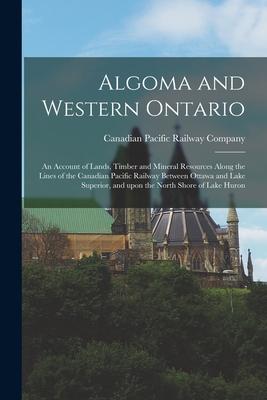 Algoma and Western Ontario [microform]: an Account of Lands Timber and Mineral Resources Along the Lines of the Canadian Pacific Railway Between Otta