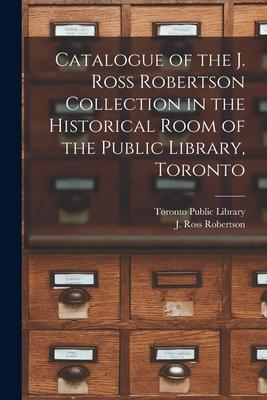 Catalogue of the J. Ross Robertson Collection in the Historical Room of the Public Library Toronto [microform]