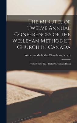 The Minutes of Twelve Annual Conferences of the Wesleyan Methodist Church in Canada [microform]: From 1846 to 1857 Inclusive With an Index