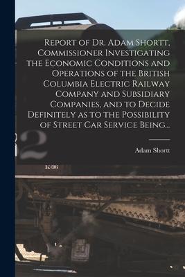Report of Dr. Adam Shortt Commissioner Investigating the Economic Conditions and Operations of the British Columbia Electric Railway Company and Subs