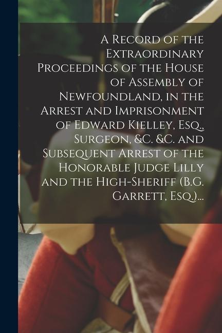 A Record of the Extraordinary Proceedings of the House of Assembly of Newfoundland in the Arrest and Imprisonment of Edward Kielley Esq. Surgeon &