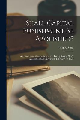 Shall Capital Punishment Be Abolished? [microform]: an Essay Read at a Meeting of the Trinity Young Men‘s Association by Henry Mott February 10 1873