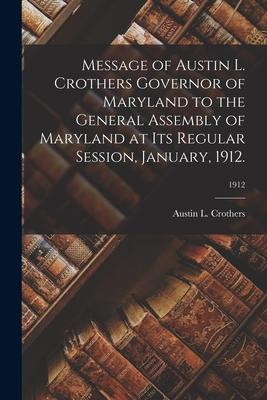 Message of Austin L. Crothers Governor of Maryland to the General Assembly of Maryland at Its Regular Session January 1912.; 1912