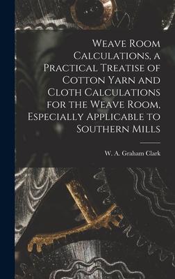 Weave Room Calculations a Practical Treatise of Cotton Yarn and Cloth Calculations for the Weave Room Especially Applicable to Southern Mills