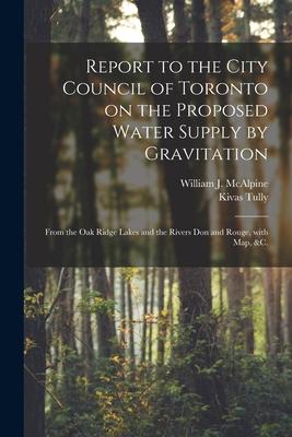 Report to the City Council of Toronto on the Proposed Water Supply by Gravitation [microform]: From the Oak Ridge Lakes and the Rivers Don and Rouge