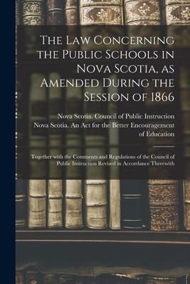 The Law Concerning the Public Schools in Nova Scotia as Amended During the Session of 1866 [microform]: Together With the Comments and Regulations of