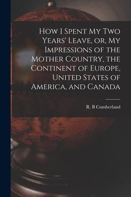 How I Spent My Two Years‘ Leave or My Impressions of the Mother Country the Continent of Europe United States of America and Canada [microform]