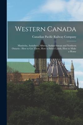 Western Canada [microform]: Manitoba Assiniboia Alberta Saskatchewan and Northern Ontario: How to Get There How to Select Lands How to Make a