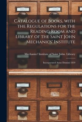 Catalogue of Books With the Regulations for the Reading Room and Library of the Saint John Mechanics‘ Institute [microform]: Incorporated Anno Domini