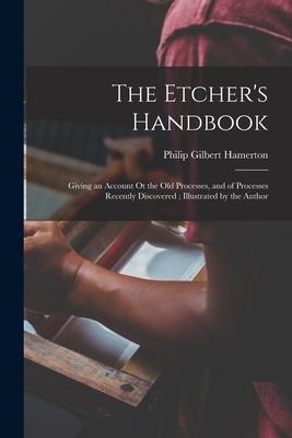 The Etcher‘s Handbook: Giving an Account Ot the Old Processes and of Processes Recently Discovered; Illustrated by the Author