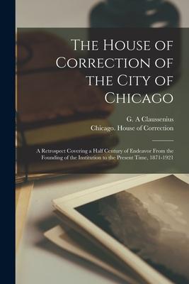 The House of Correction of the City of Chicago: a Retrospect Covering a Half Century of Endeavor From the Founding of the Institution to the Present T