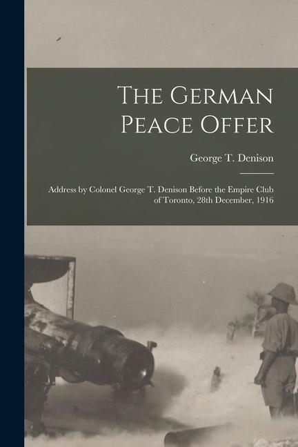 The German Peace Offer [microform]: Address by Colonel George T. Denison Before the Empire Club of Toronto 28th December 1916