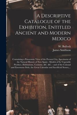 A Descriptive Catalogue of the Exhibition Entitled Ancient and Modern Mexico: Containing a Panoramic View of the Present City Specimens of the Natur