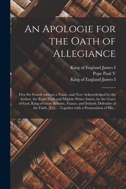 An Apologie for the Oath of Allegiance: First Set Foorth Without a Name and Now Acknowledged by the Author the Right High and Mightie Prince Iames