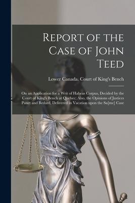 Report of the Case of John Teed [microform]: on an Application for a Writ of Habeas Corpus Decided by the Court of King‘s Bench at Quebec; Also the