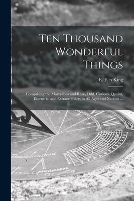Ten Thousand Wonderful Things: Comprising the Marvellous and Rare Odd Curious Quaint Eccentric and Extraordinary in All Ages and Nations ...