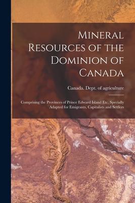Mineral Resources of the Dominion of Canada: Comprising the Provinces of Prince Edward Island Etc. Specially Adapted for Emigrants Capitalists and Se
