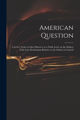 American Question [microform]: a Letter From a Calm Observer to a Noble Lord on the Subject of the Late Declaration Relative to the Orders in Counc