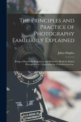 The Principles and Practice of Photography Familiarly Explained; Being a Manual for Beginners and Reference Book for Expert Photographers. Comprising