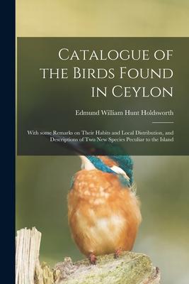Catalogue of the Birds Found in Ceylon: With Some Remarks on Their Habits and Local Distribution and Descriptions of Two New Species Peculiar to the
