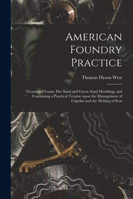 American Foundry Practice: Treating of Loam Dry Sand and Green Sand Moulding and Containing a Practical Treatise Upon the Management of Cupolas