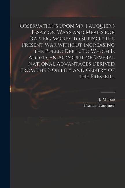 Observations Upon Mr. Fauquier‘s Essay on Ways and Means for Raising Money to Support the Present War Without Increasing the Public Debts. To Which is