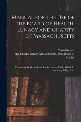 Manual for the Use of the Board of Health Lunacy and Charity of Massachusetts: Containing the General and Special Statutes Under Which Its Authority
