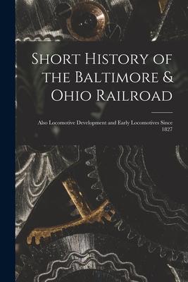 Short History of the Baltimore & Ohio Railroad: Also Locomotive Development and Early Locomotives Since 1827